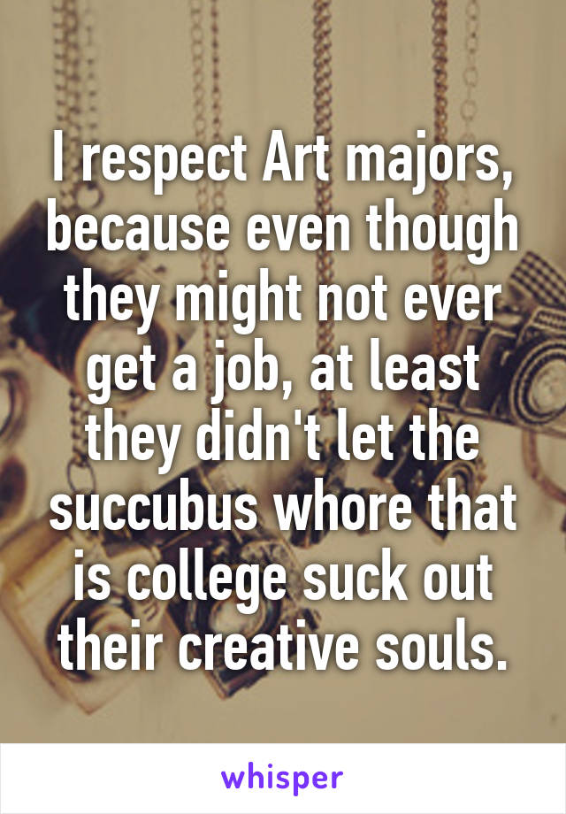 I respect Art majors, because even though they might not ever get a job, at least they didn't let the succubus whore that is college suck out their creative souls.