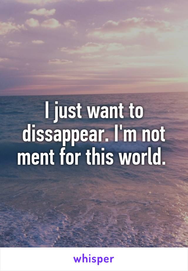 I just want to dissappear. I'm not ment for this world. 