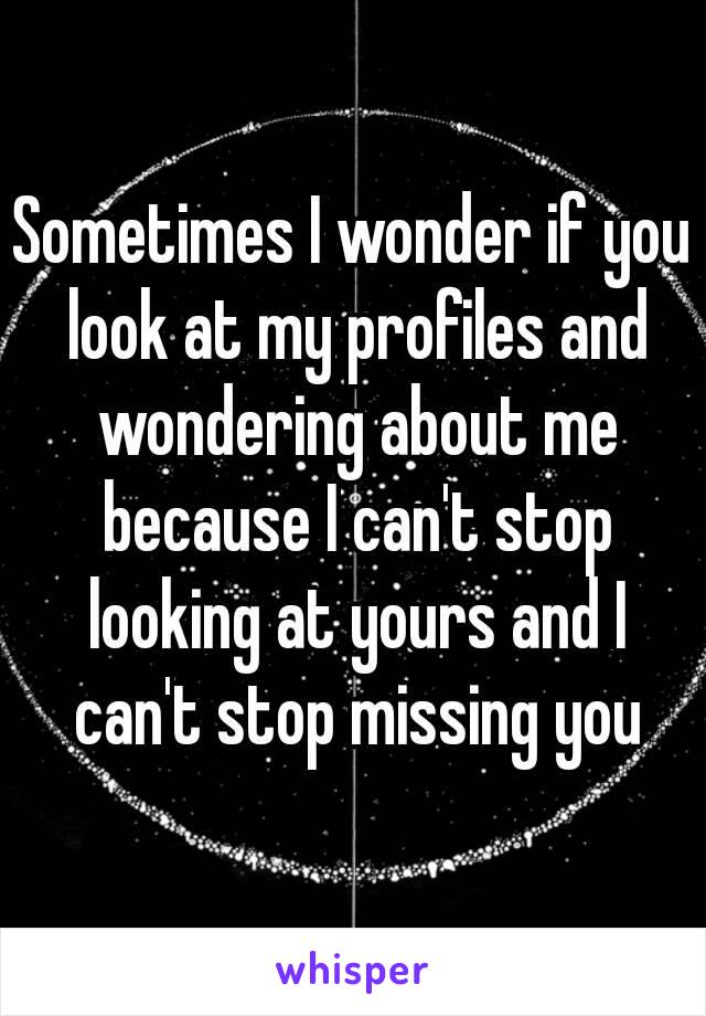 Sometimes I wonder if you look at my profiles and wondering about me because I can't stop looking at yours and I can't stop missing you