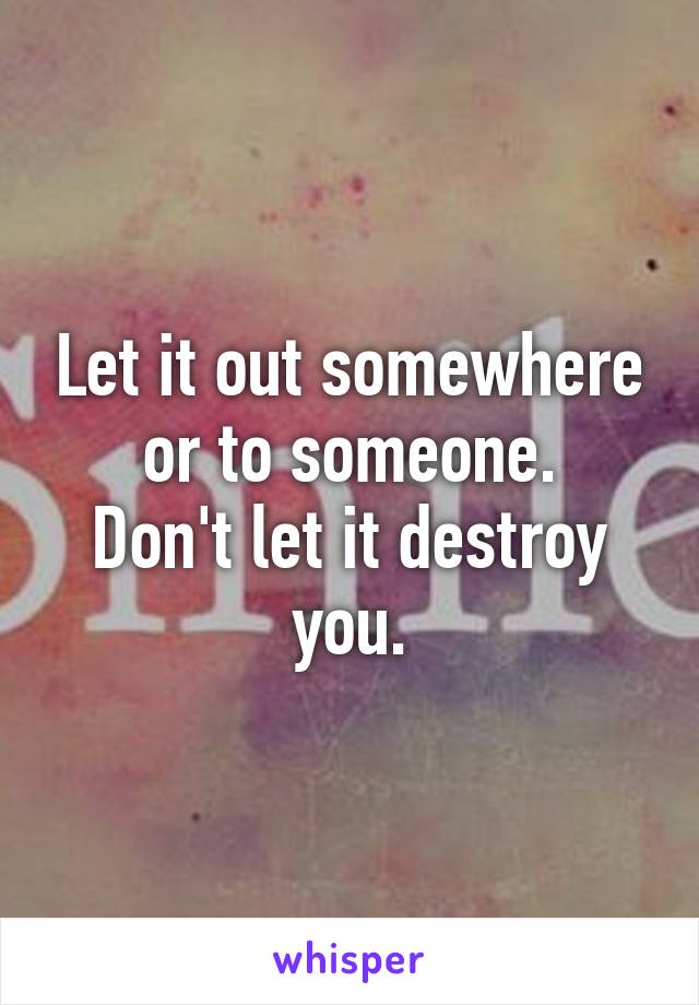 Let it out somewhere or to someone.
Don't let it destroy you.