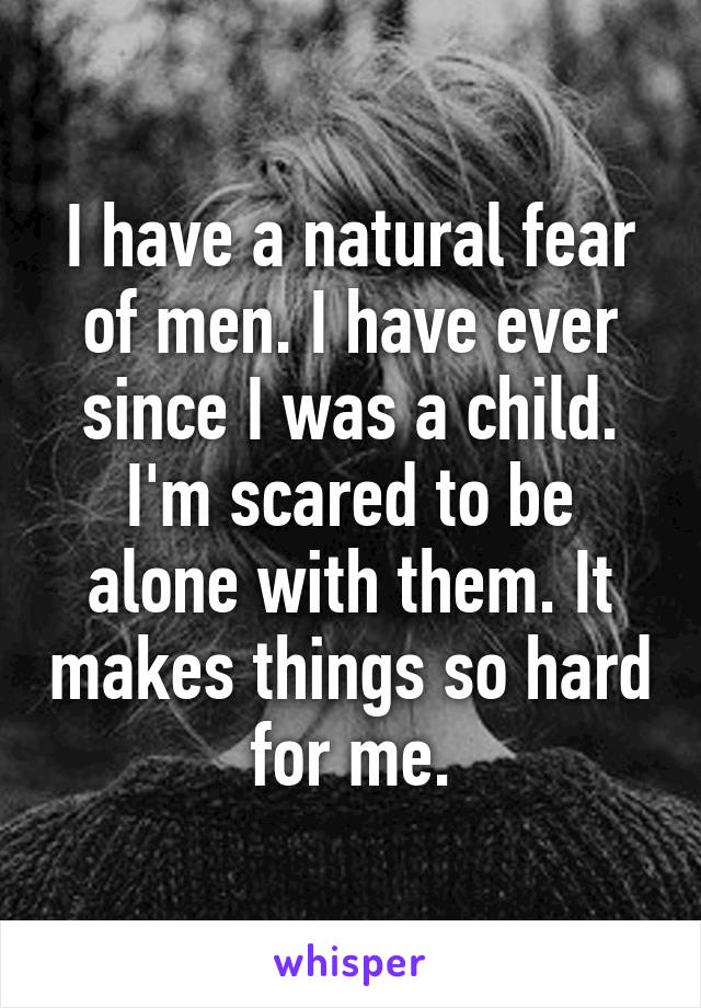 I have a natural fear of men. I have ever since I was a child. I'm scared to be alone with them. It makes things so hard for me.