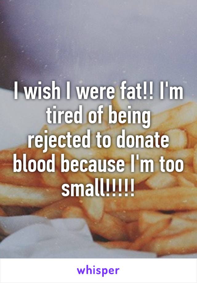 I wish I were fat!! I'm tired of being rejected to donate blood because I'm too small!!!!!