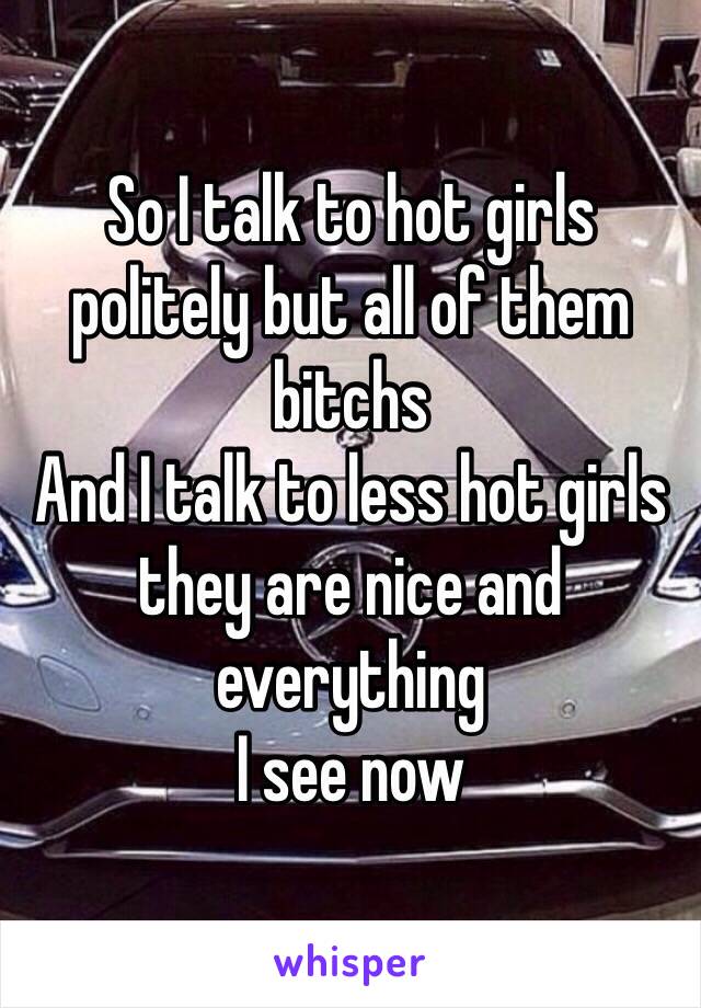 So I talk to hot girls politely but all of them bitchs
And I talk to less hot girls they are nice and everything 
I see now 