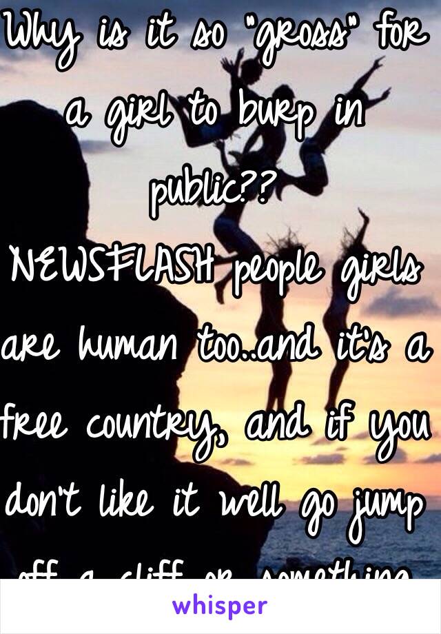 Why is it so "gross" for a girl to burp in public?? 
NEWSFLASH people girls are human too..and it's a free country, and if you don't like it well go jump off a cliff or something