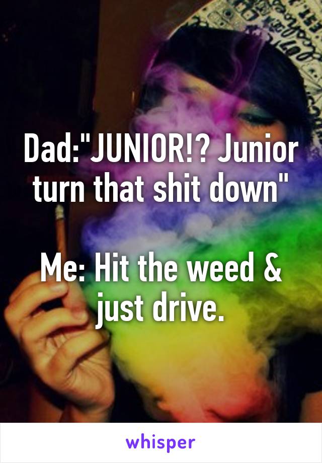 Dad:"JUNIOR!? Junior turn that shit down"

Me: Hit the weed & just drive.