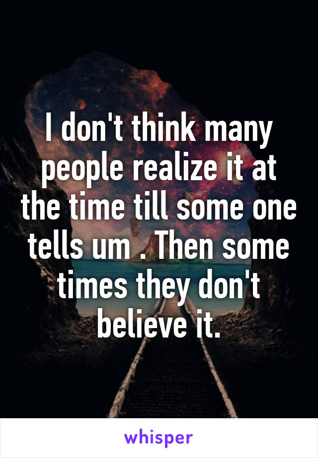 I don't think many people realize it at the time till some one tells um . Then some times they don't believe it.