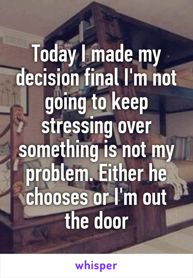 Today I made my decision final I'm not going to keep stressing over something is not my problem. Either he chooses or I'm out the door