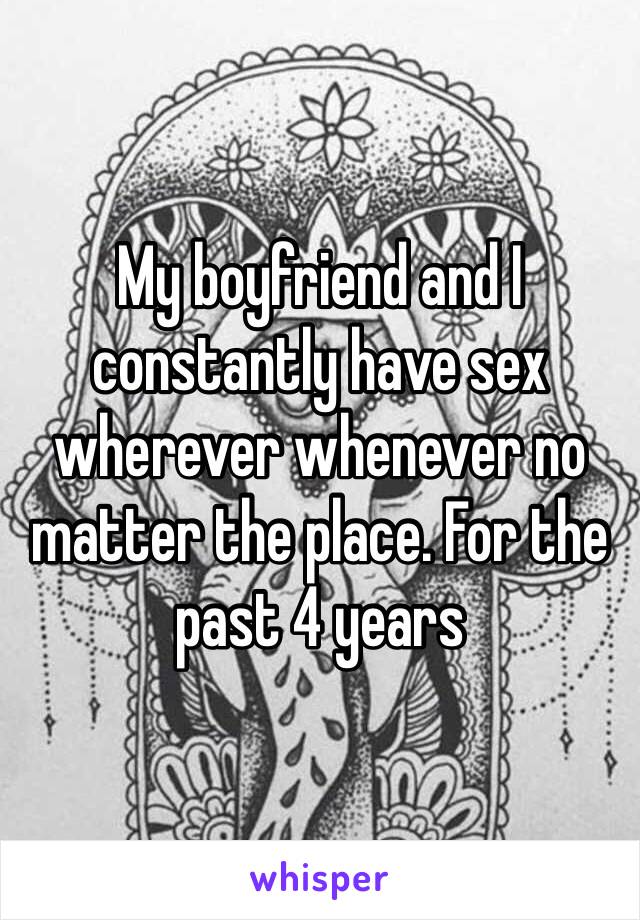 My boyfriend and I constantly have sex wherever whenever no matter the place. For the past 4 years 