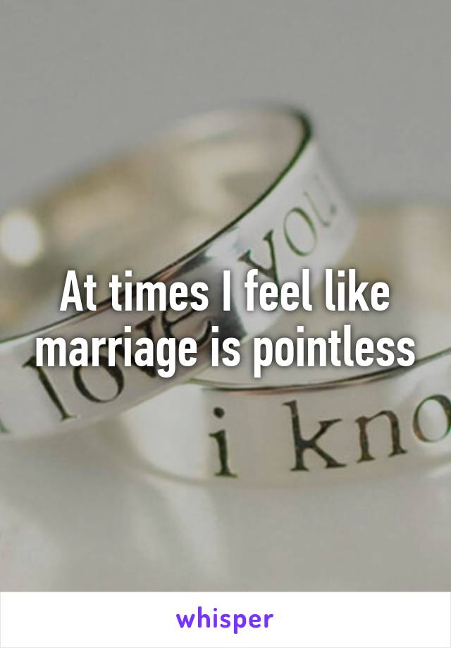 At times I feel like marriage is pointless
