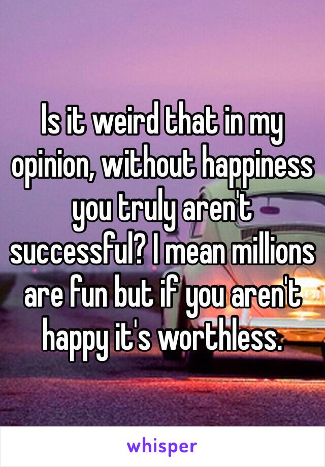 Is it weird that in my opinion, without happiness you truly aren't successful? I mean millions are fun but if you aren't happy it's worthless.