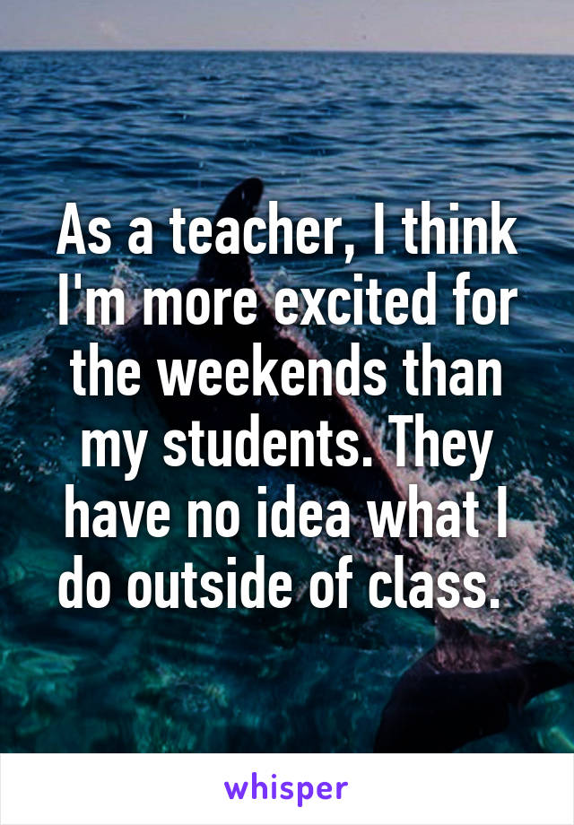 As a teacher, I think I'm more excited for the weekends than my students. They have no idea what I do outside of class. 