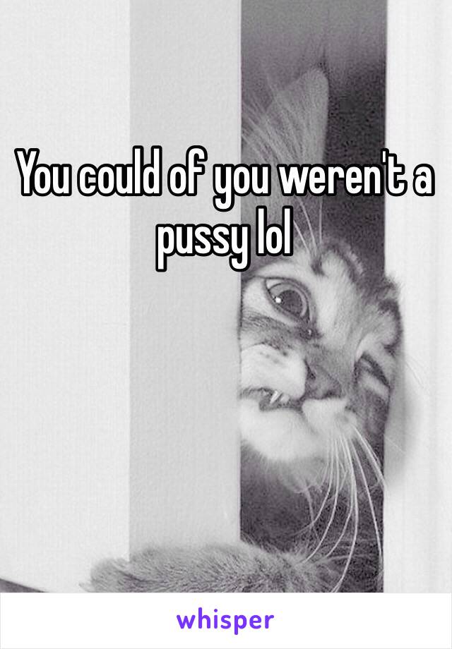 You could of you weren't a pussy lol
