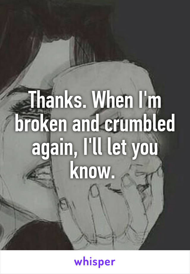 Thanks. When I'm broken and crumbled again, I'll let you know. 