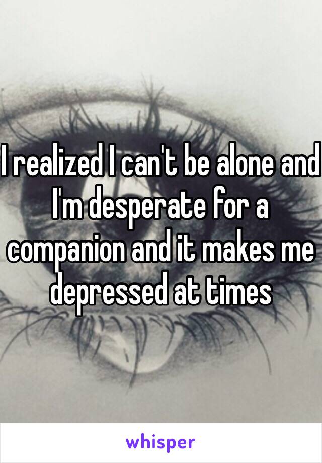 I realized I can't be alone and I'm desperate for a companion and it makes me depressed at times 