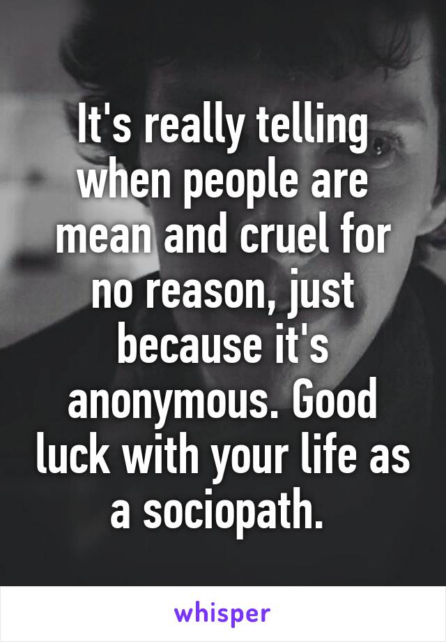 It's really telling when people are mean and cruel for no reason, just because it's anonymous. Good luck with your life as a sociopath. 