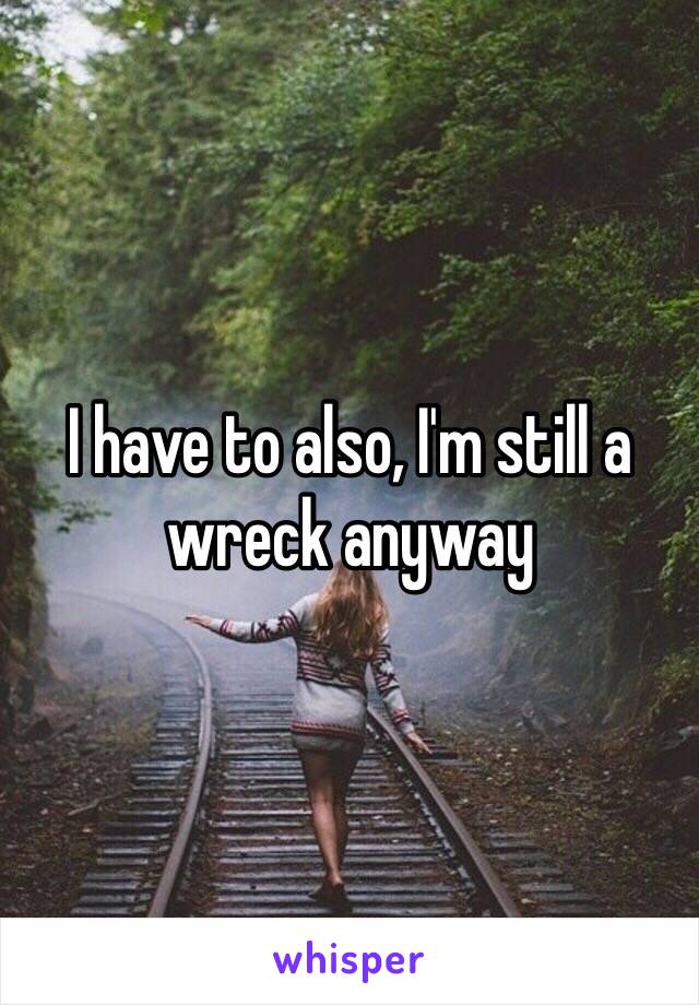 I have to also, I'm still a wreck anyway