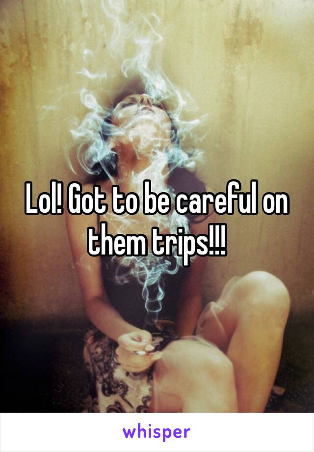 Lol! Got to be careful on them trips!!!