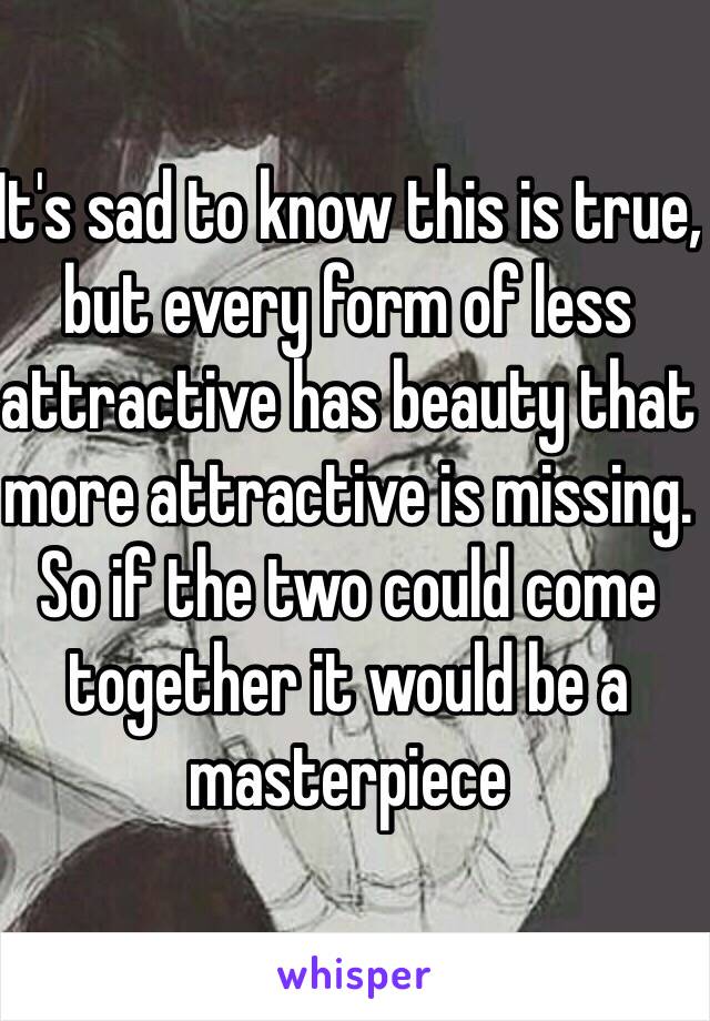 It's sad to know this is true, but every form of less attractive has beauty that more attractive is missing. So if the two could come together it would be a masterpiece 