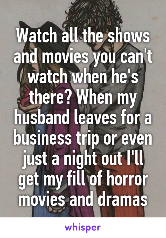 Watch all the shows and movies you can't watch when he's there? When my husband leaves for a business trip or even just a night out I'll get my fill of horror movies and dramas