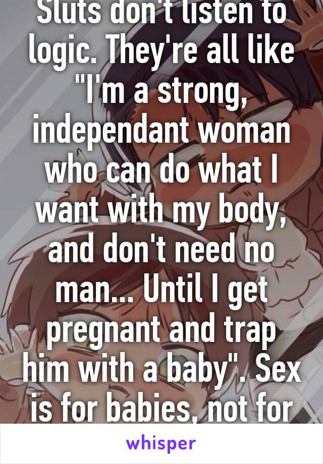 Sluts don't listen to logic. They're all like "I'm a strong, independant woman who can do what I want with my body, and don't need no man... Until I get pregnant and trap him with a baby". Sex is for babies, not for women's pleasure! 
