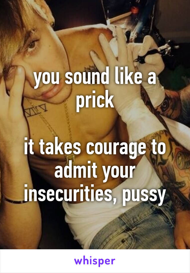 you sound like a prick

it takes courage to admit your insecurities, pussy
