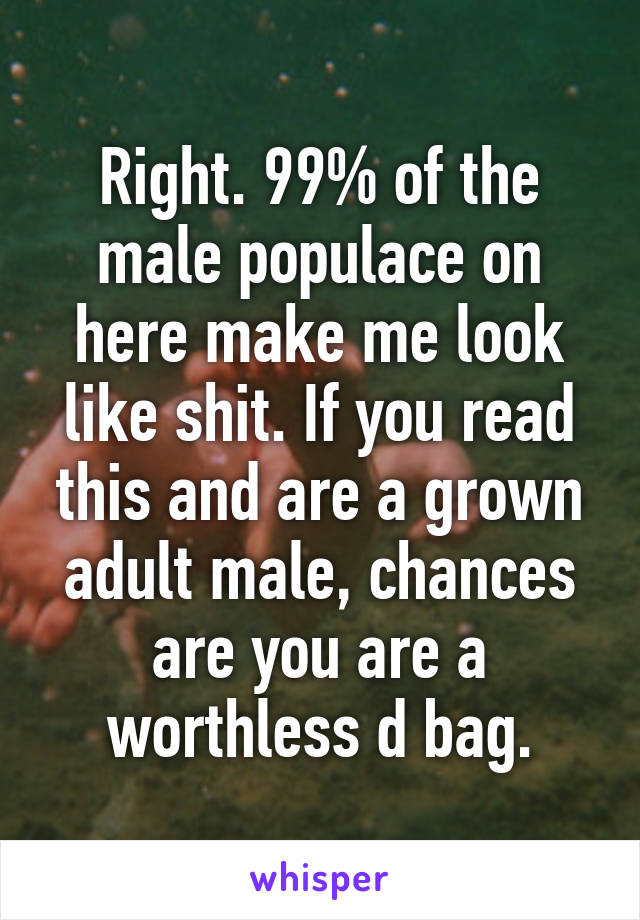Right. 99% of the male populace on here make me look like shit. If you read this and are a grown adult male, chances are you are a worthless d bag.