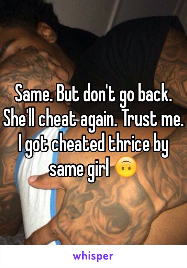 Same. But don't go back. She'll cheat again. Trust me. I got cheated thrice by same girl 🙃