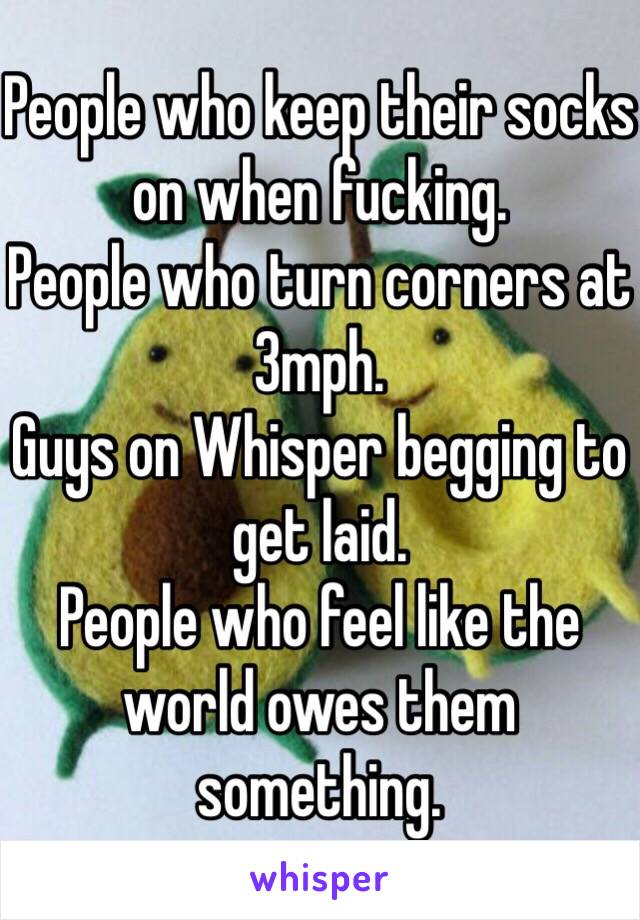 People who keep their socks on when fucking.
People who turn corners at 3mph.
Guys on Whisper begging to get laid.
People who feel like the world owes them something.