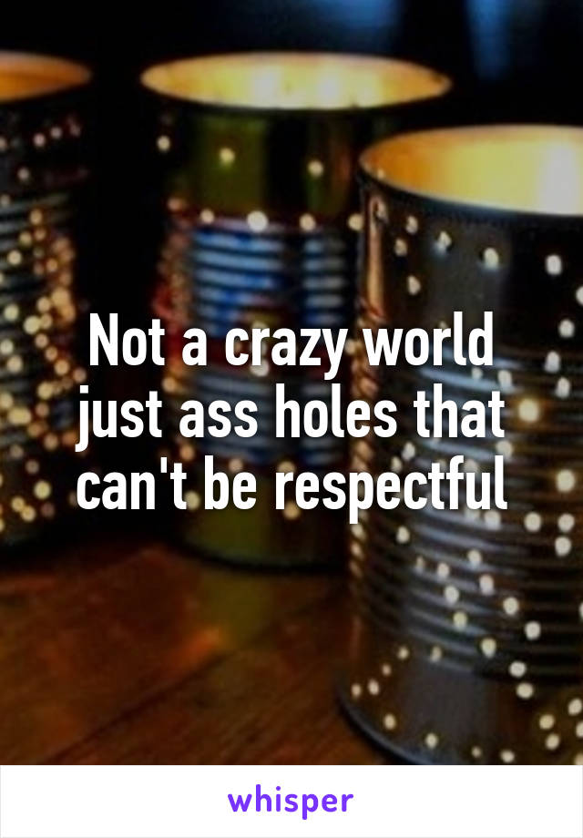 Not a crazy world just ass holes that can't be respectful