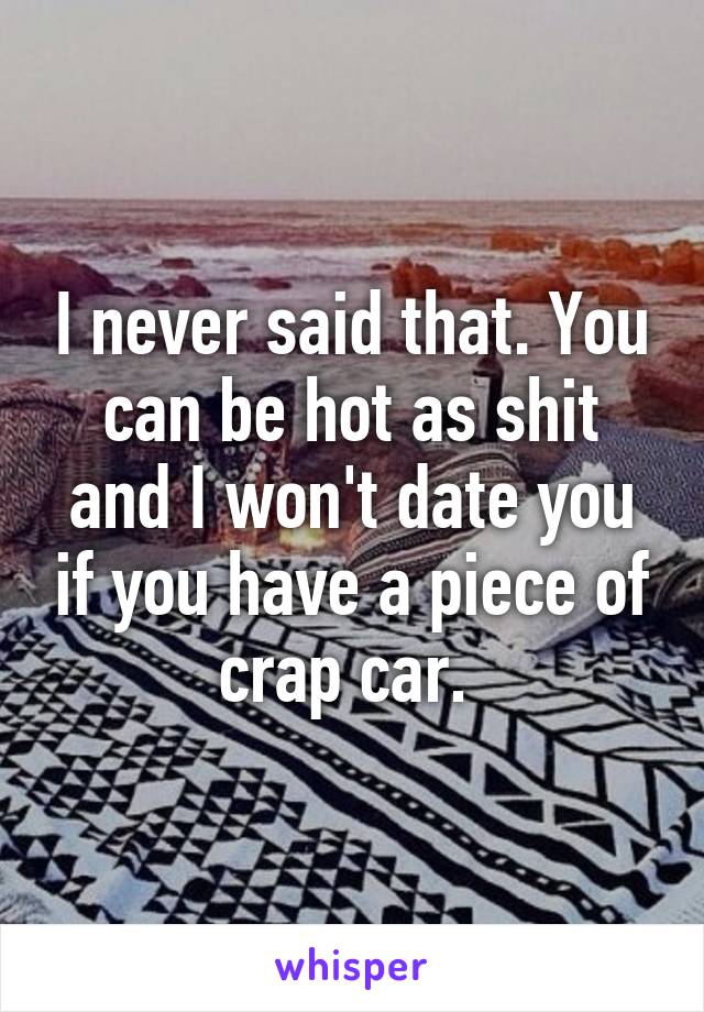 I never said that. You can be hot as shit and I won't date you if you have a piece of crap car. 