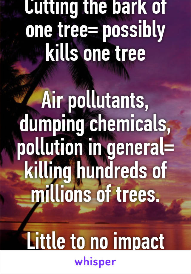 Cutting the bark of one tree= possibly kills one tree

Air pollutants, dumping chemicals, pollution in general= killing hundreds of millions of trees.

Little to no impact
