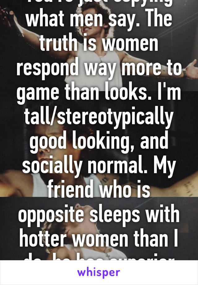 You're just copying what men say. The truth is women respond way more to game than looks. I'm tall/stereotypically good looking, and socially normal. My friend who is opposite sleeps with hotter women than I do, he has superior game.