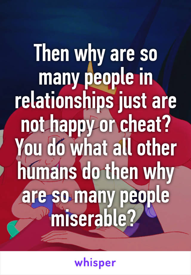 Then why are so many people in relationships just are not happy or cheat? You do what all other humans do then why are so many people miserable? 