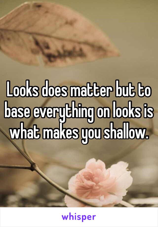 Looks does matter but to base everything on looks is what makes you shallow. 