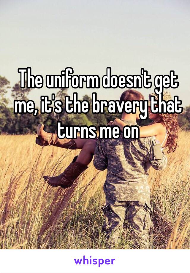 The uniform doesn't get me, it's the bravery that turns me on
