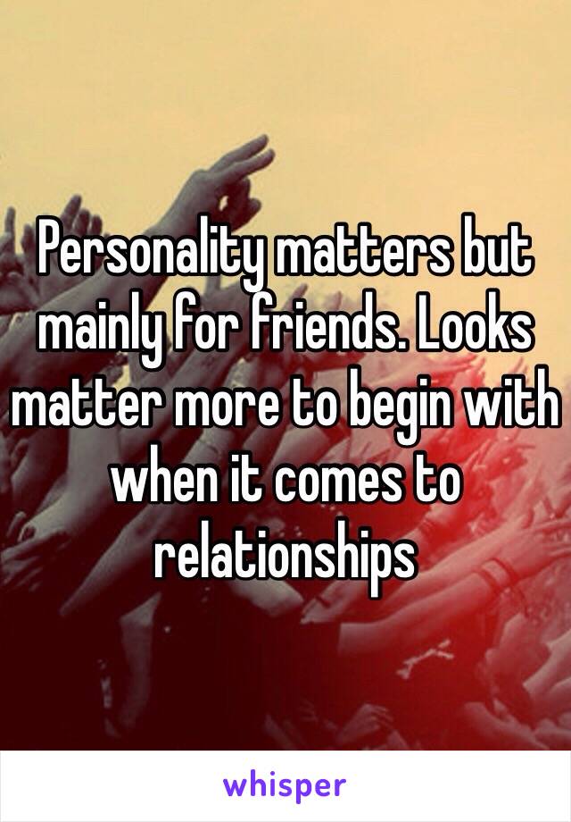 Personality matters but mainly for friends. Looks matter more to begin with when it comes to relationships 