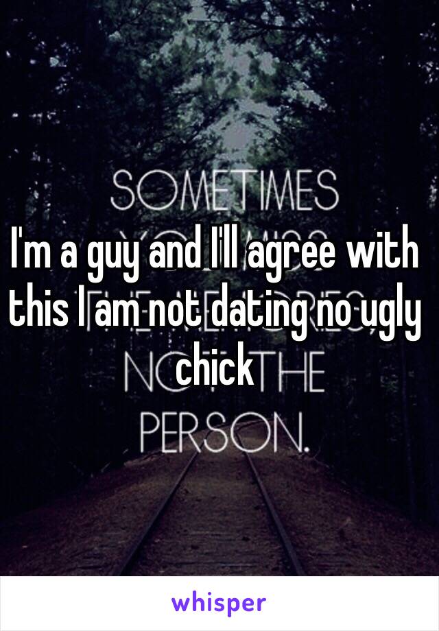 I'm a guy and I'll agree with this I am not dating no ugly chick