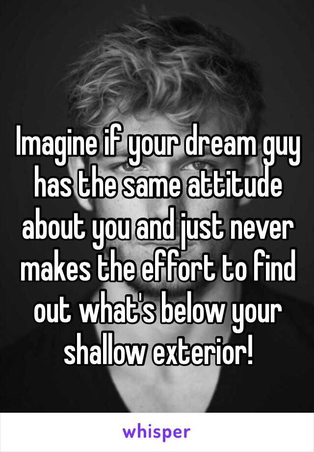 Imagine if your dream guy has the same attitude about you and just never makes the effort to find out what's below your shallow exterior!