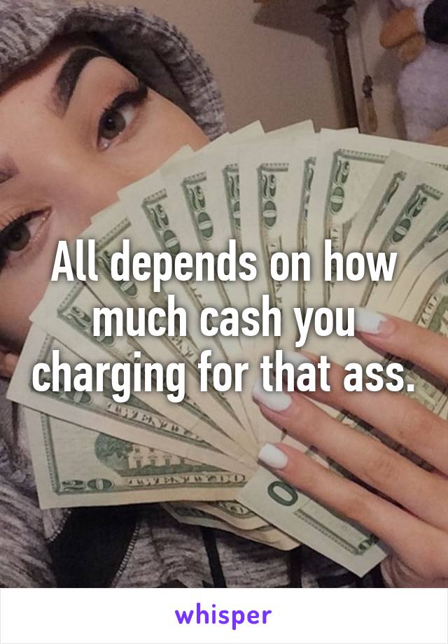 All depends on how much cash you charging for that ass.