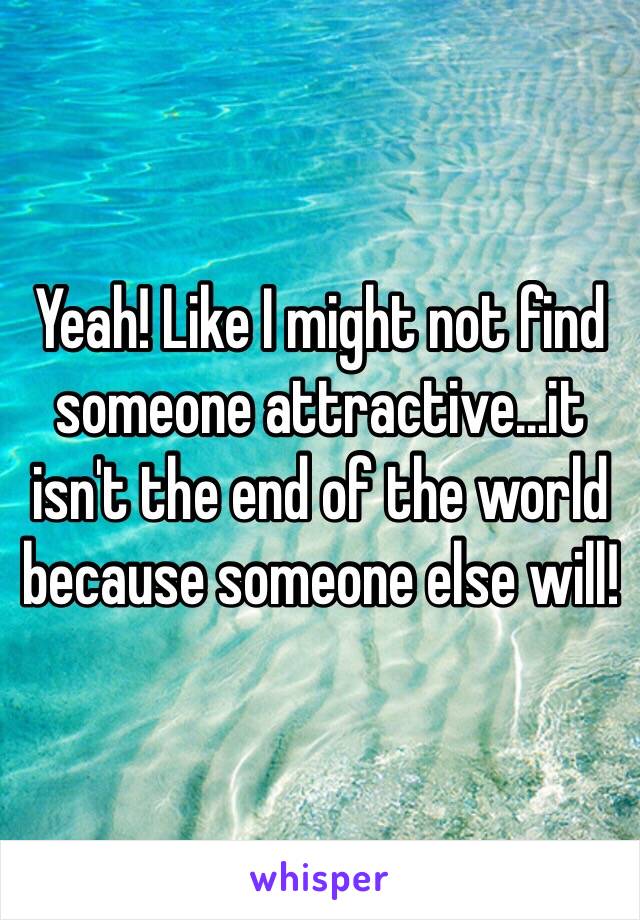 Yeah! Like I might not find someone attractive...it isn't the end of the world because someone else will!