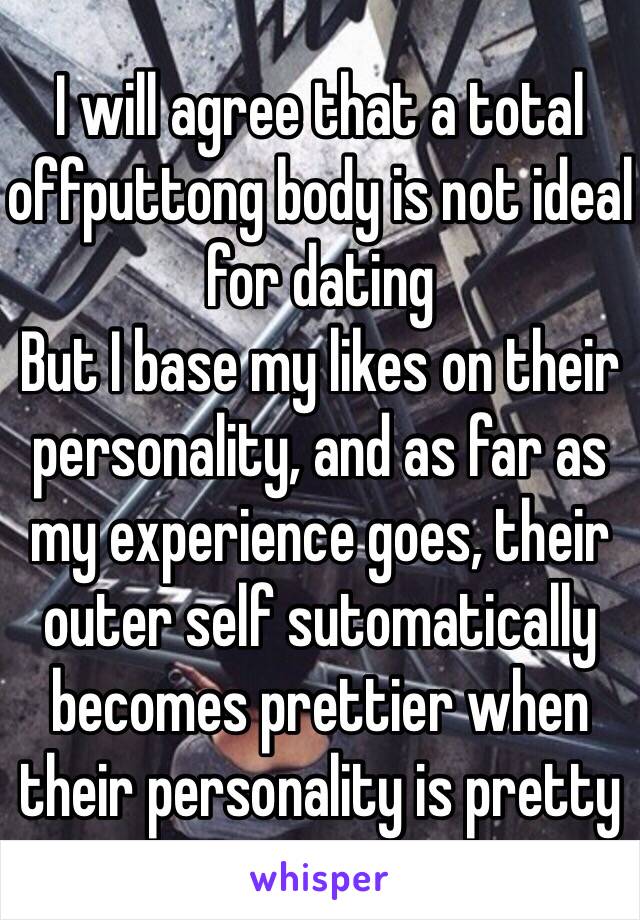 I will agree that a total offputtong body is not ideal for dating
But I base my likes on their personality, and as far as my experience goes, their outer self sutomatically becomes prettier when their personality is pretty