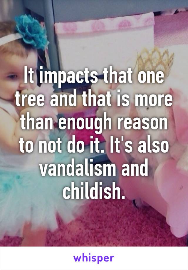 It impacts that one tree and that is more than enough reason to not do it. It's also vandalism and childish.