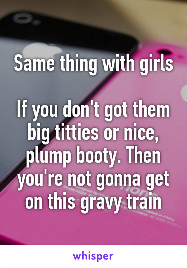 Same thing with girls

If you don't got them big titties or nice, plump booty. Then you're not gonna get on this gravy train