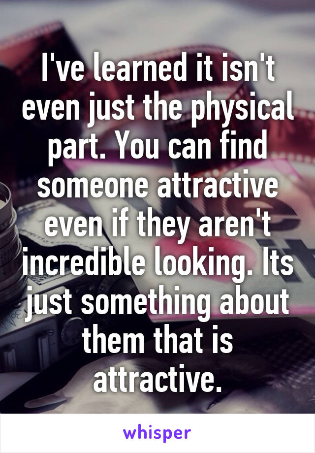 I've learned it isn't even just the physical part. You can find someone attractive even if they aren't incredible looking. Its just something about them that is attractive.