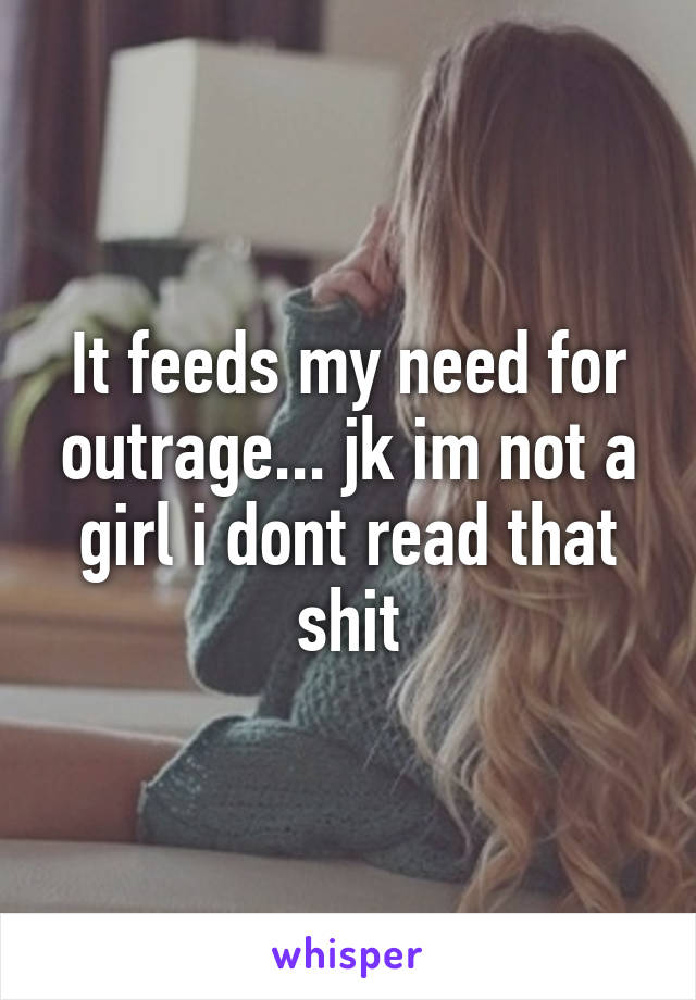 It feeds my need for outrage... jk im not a girl i dont read that shit