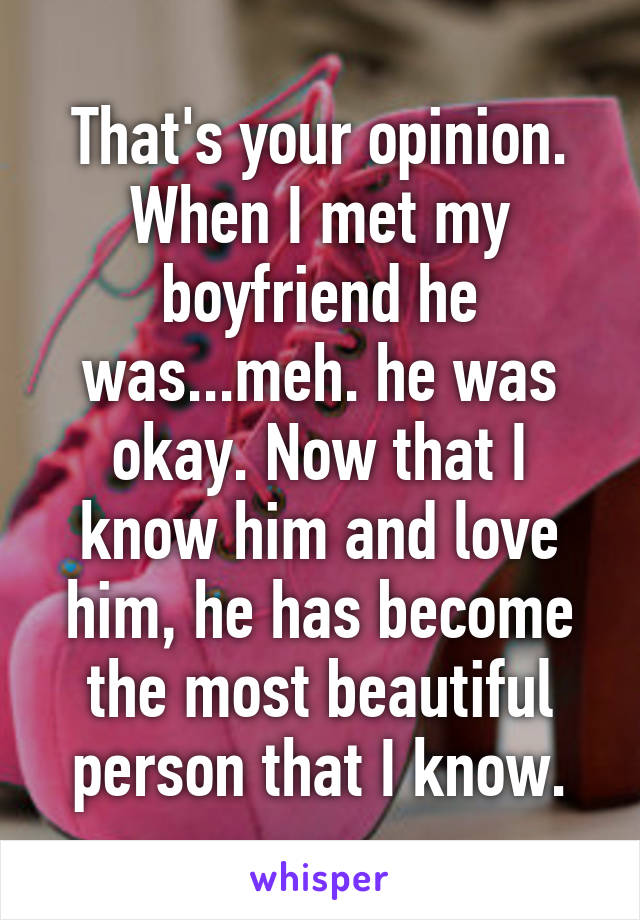 That's your opinion.
When I met my boyfriend he was...meh. he was okay. Now that I know him and love him, he has become the most beautiful person that I know.