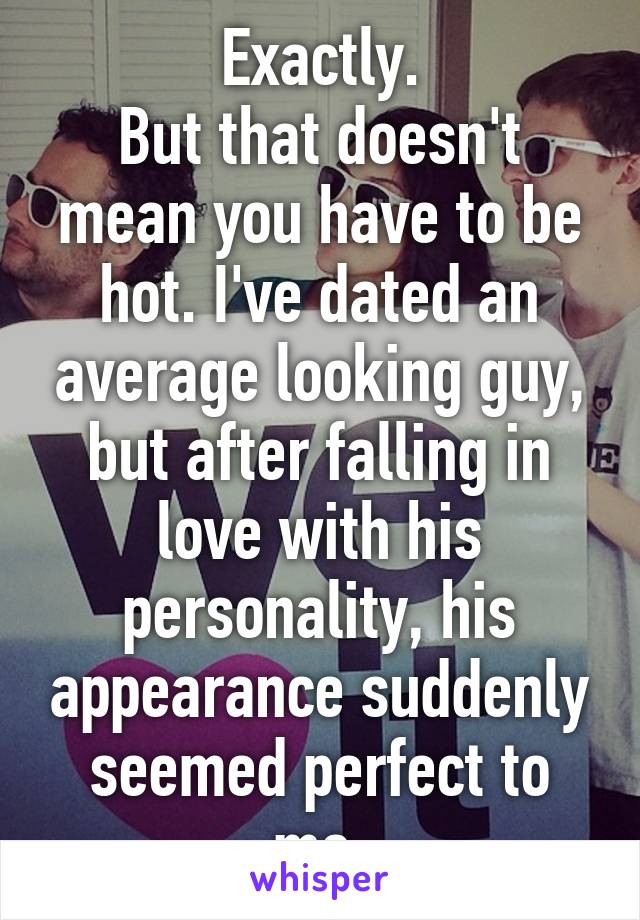 Exactly.
But that doesn't mean you have to be hot. I've dated an average looking guy, but after falling in love with his personality, his appearance suddenly seemed perfect to me.