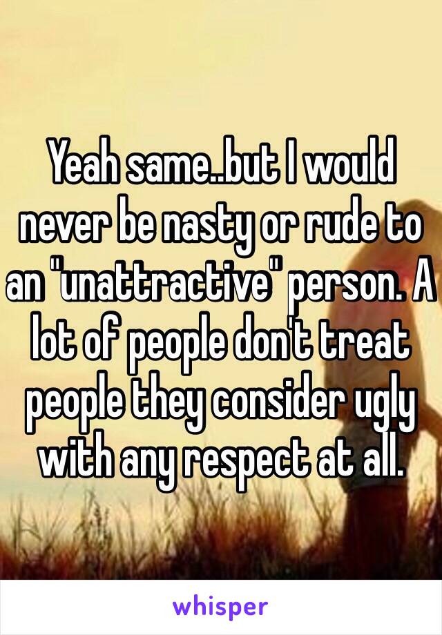 Yeah same..but I would never be nasty or rude to an "unattractive" person. A lot of people don't treat people they consider ugly with any respect at all. 