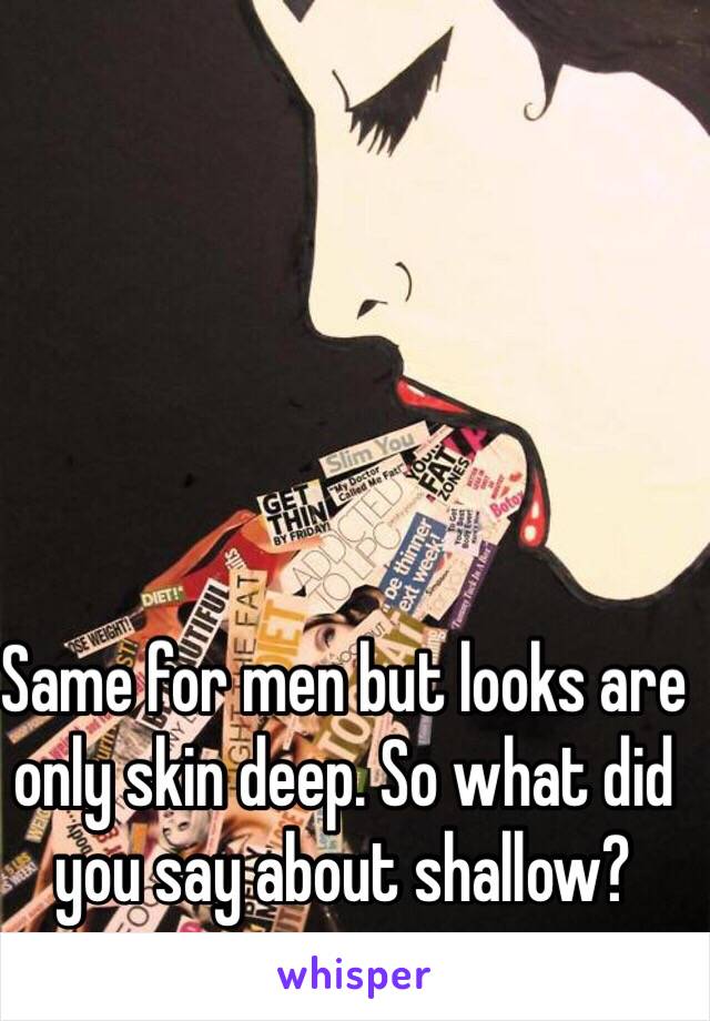 Same for men but looks are only skin deep. So what did you say about shallow?