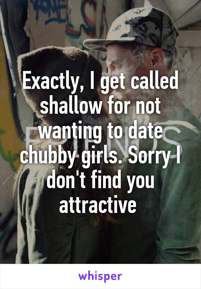 Exactly, I get called shallow for not wanting to date chubby girls. Sorry I don't find you attractive 